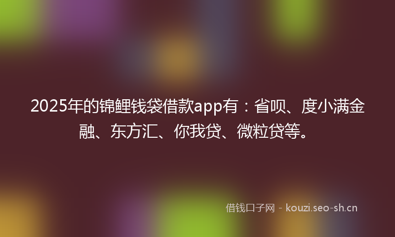 2025年的锦鲤钱袋借款app有：省呗、度小满金融、东方汇、你我贷、微粒贷等。