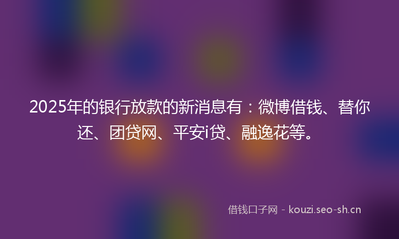 2025年的银行放款的新消息有：微博借钱、替你还、团贷网、平安i贷、融逸花等。