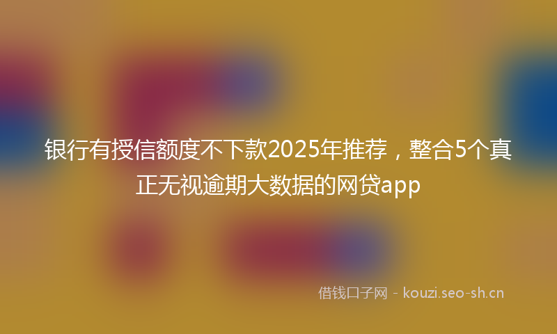 银行有授信额度不下款2025年推荐，整合5个真正无视逾期大数据的网贷app