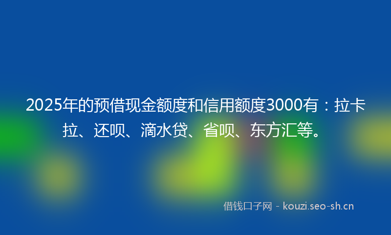 2025年的预借现金额度和信用额度3000有：拉卡拉、还呗、滴水贷、省呗、东方汇等。
