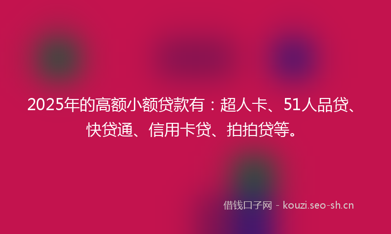 2025年的高额小额贷款有：超人卡、51人品贷、快贷通、信用卡贷、拍拍贷等。