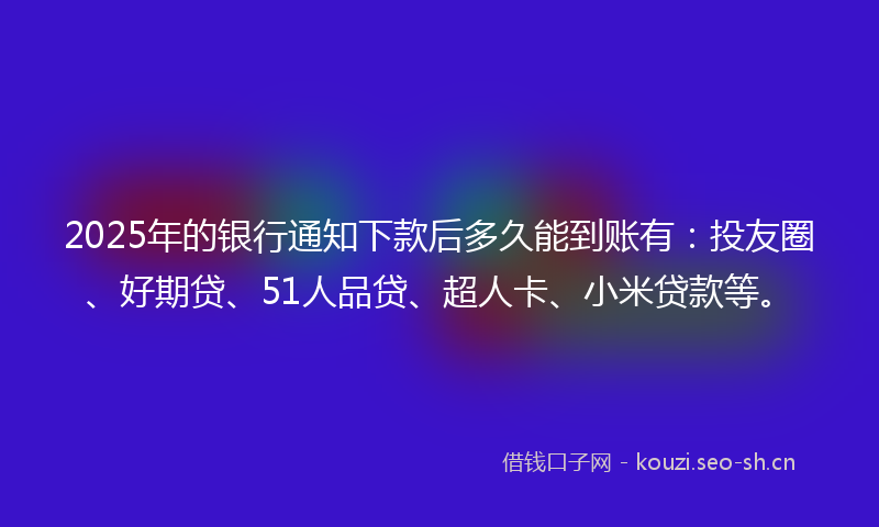 2025年的银行通知下款后多久能到账有：投友圈、好期贷、51人品贷、超人卡、小米贷款等。