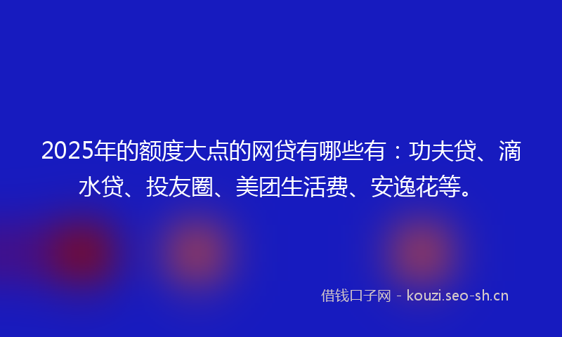 2025年的额度大点的网贷有哪些有：功夫贷、滴水贷、投友圈、美团生活费、安逸花等。