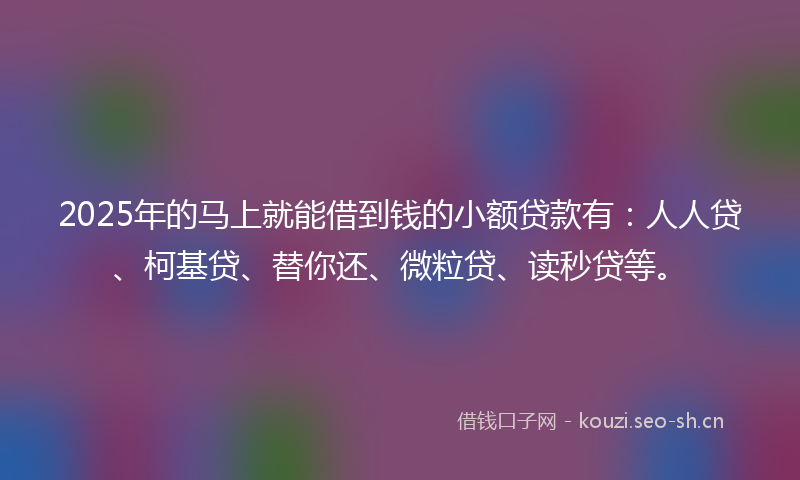 2025年的马上就能借到钱的小额贷款有：人人贷、柯基贷、替你还、微粒贷、读秒贷等。