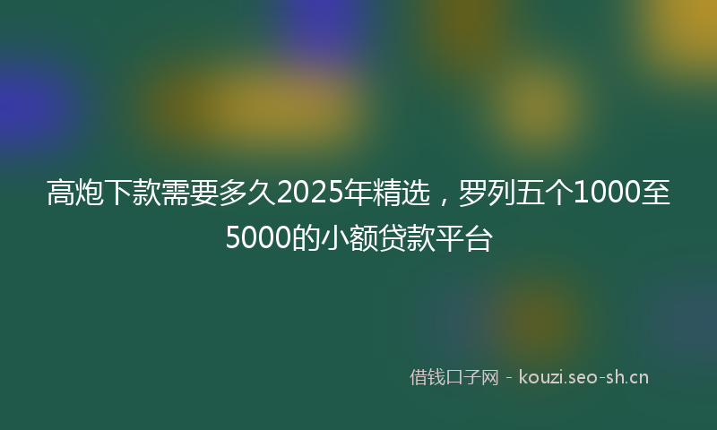 高炮下款需要多久2025年精选，罗列五个1000至5000的小额贷款平台