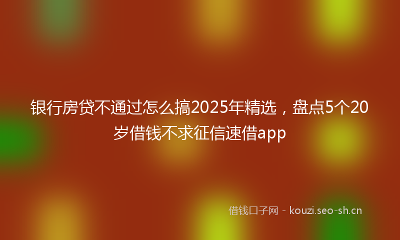 银行房贷不通过怎么搞2025年精选，盘点5个20岁借钱不求征信速借app
