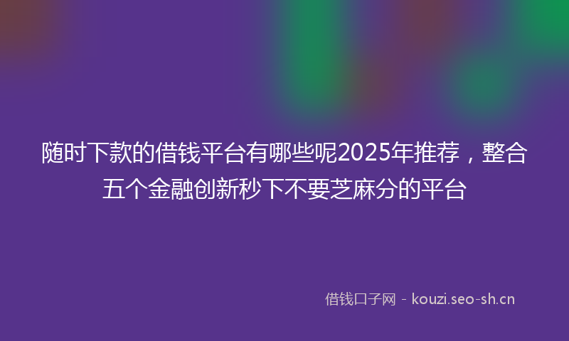 随时下款的借钱平台有哪些呢2025年推荐，整合五个金融创新秒下不要芝麻分的平台