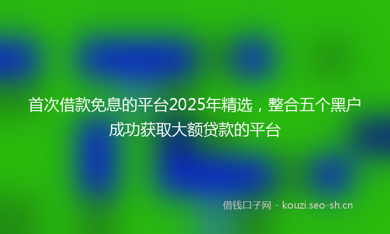 首次借款免息的平台2025年精选，整合五个黑户成功获取大额贷款的平台