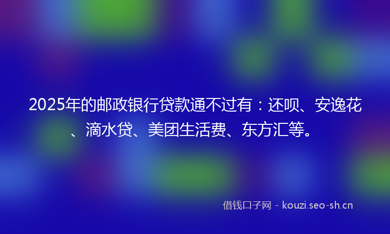 2025年的邮政银行贷款通不过有：还呗、安逸花、滴水贷、美团生活费、东方汇等。