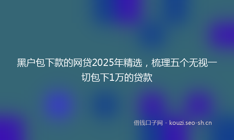 黑户包下款的网贷2025年精选，梳理五个无视一切包下1万的贷款