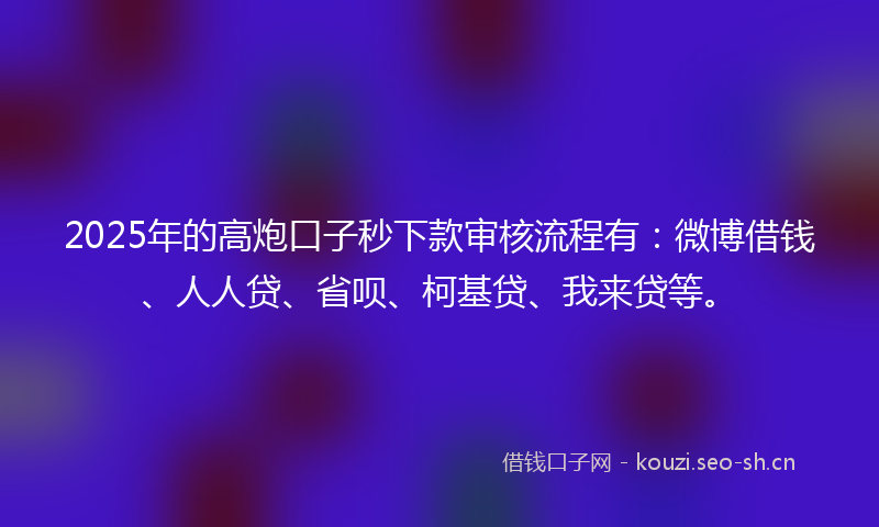 2025年的高炮口子秒下款审核流程有：微博借钱、人人贷、省呗、柯基贷、我来贷等。