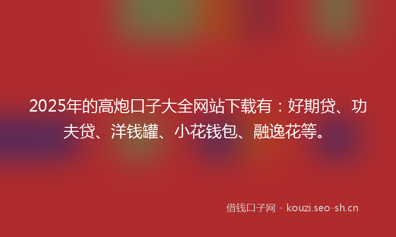 2025年的高炮口子大全网站下载有：好期贷、功夫贷、洋钱罐、小花钱包、融逸花等。
