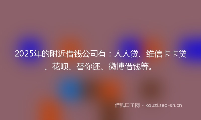 2025年的附近借钱公司有：人人贷、维信卡卡贷、花呗、替你还、微博借钱等。