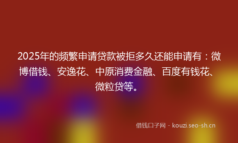 2025年的频繁申请贷款被拒多久还能申请有：微博借钱、安逸花、中原消费金融、百度有钱花、微粒贷等。
