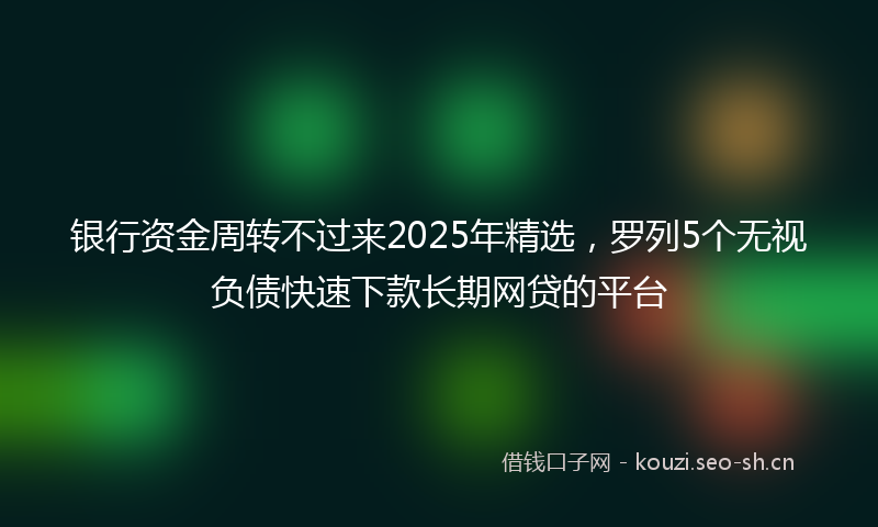 银行资金周转不过来2025年精选，罗列5个无视负债快速下款长期网贷的平台