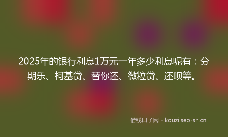 2025年的银行利息1万元一年多少利息呢有：分期乐、柯基贷、替你还、微粒贷、还呗等。