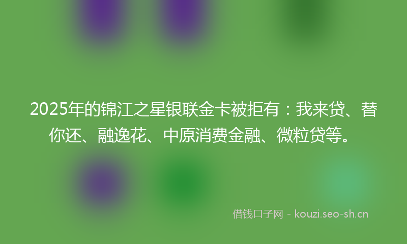 2025年的锦江之星银联金卡被拒有：我来贷、替你还、融逸花、中原消费金融、微粒贷等。