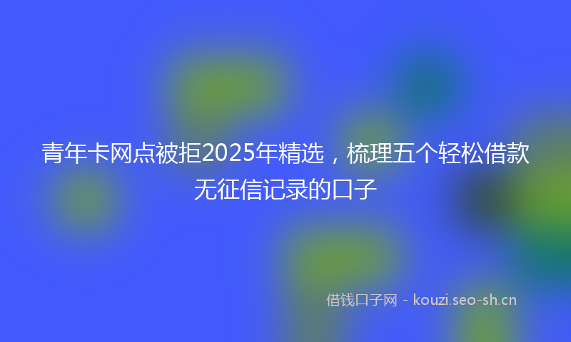 青年卡网点被拒2025年精选，梳理五个轻松借款无征信记录的口子