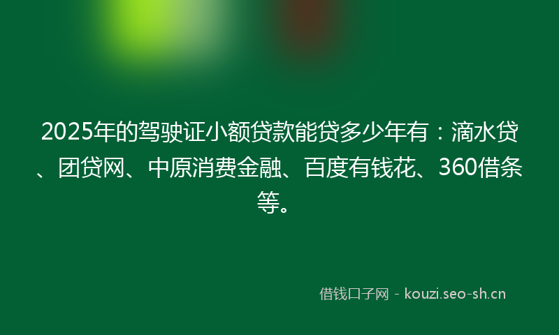 2025年的驾驶证小额贷款能贷多少年有：滴水贷、团贷网、中原消费金融、百度有钱花、360借条等。