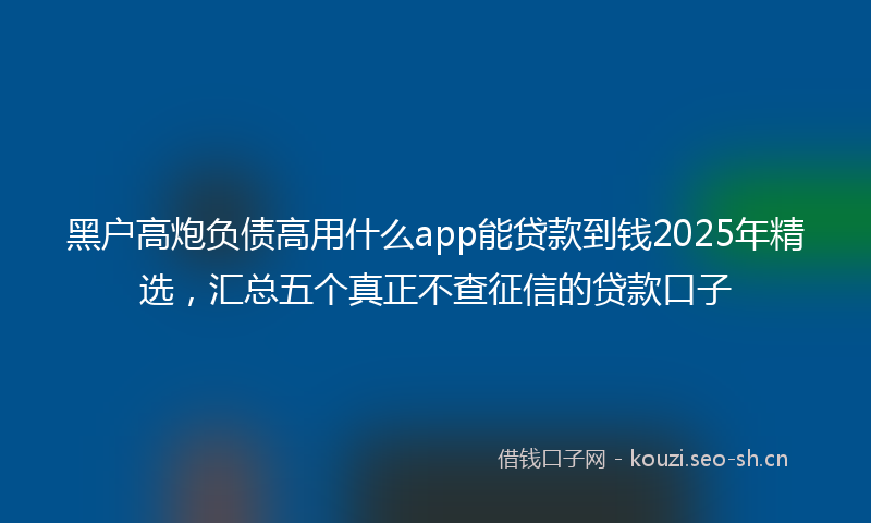 黑户高炮负债高用什么app能贷款到钱2025年精选，汇总五个真正不查征信的贷款口子