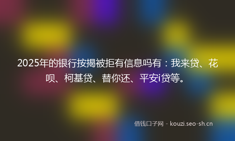 2025年的银行按揭被拒有信息吗有：我来贷、花呗、柯基贷、替你还、平安i贷等。