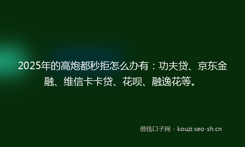 2025年的高炮都秒拒怎么办有：功夫贷、京东金融、维信卡卡贷、花呗、融逸花等。