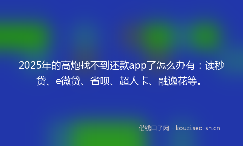 2025年的高炮找不到还款app了怎么办有：读秒贷、e微贷、省呗、超人卡、融逸花等。