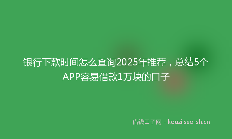 银行下款时间怎么查询2025年推荐,总结5个APP容易借款1万块的口子