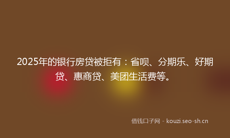 2025年的银行房贷被拒有：省呗、分期乐、好期贷、惠商贷、美团生活费等。