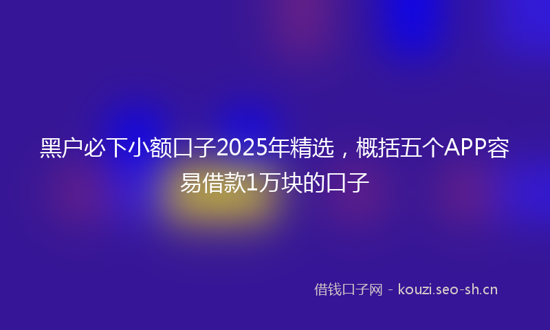 黑户必下小额口子2025年精选,概括五个APP容易借款1万块的口子