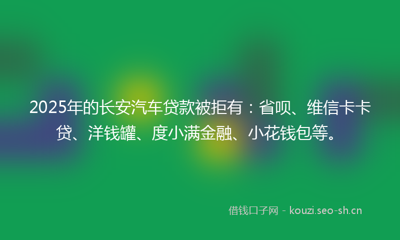 2025年的长安汽车贷款被拒有：省呗、维信卡卡贷、洋钱罐、度小满金融、小花钱包等。