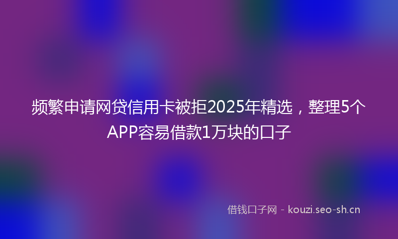 频繁申请网贷信用卡被拒2025年精选，整理5个APP容易借款1万块的口子