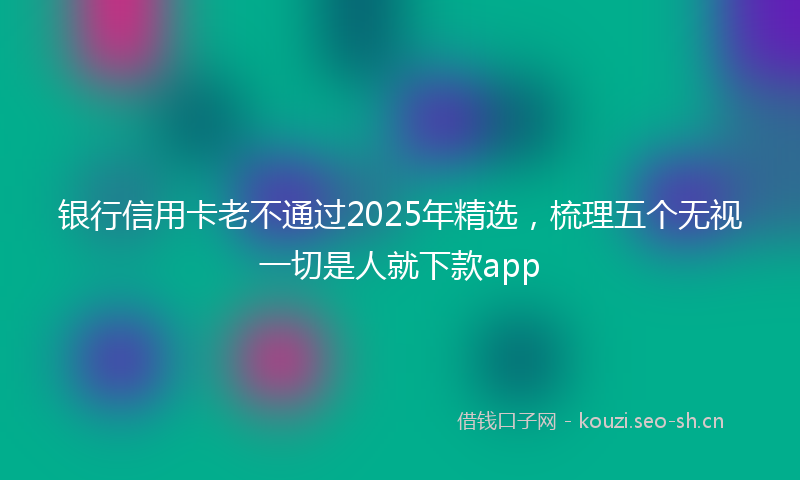 银行信用卡老不通过2025年精选，梳理五个无视一切是人就下款app