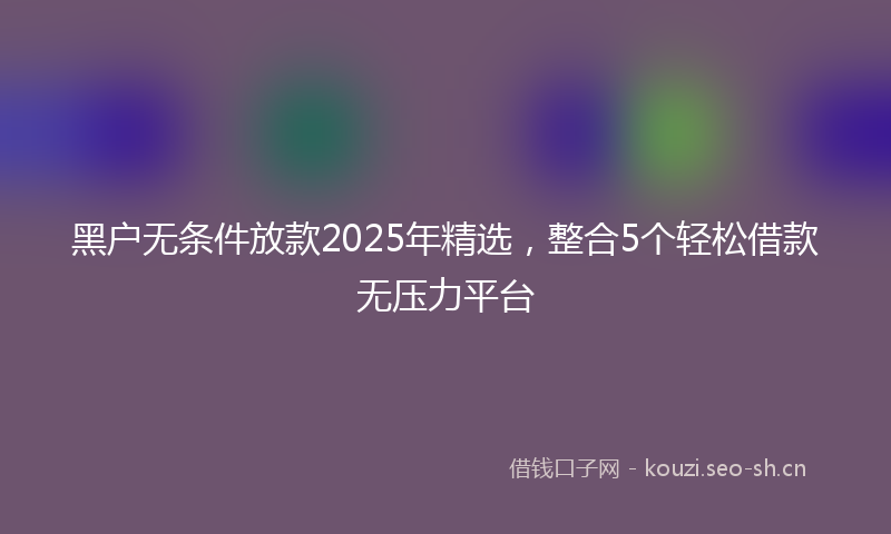 黑户无条件放款2025年精选，整合5个轻松借款无压力平台