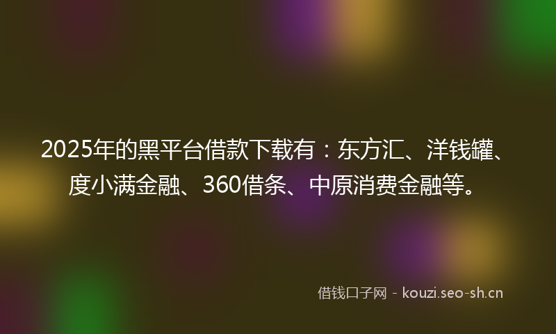 2025年的黑平台借款下载有：东方汇、洋钱罐、度小满金融、360借条、中原消费金融等。