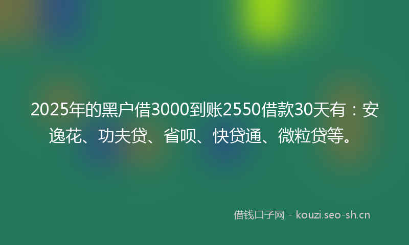 2025年的黑户借3000到账2550借款30天有：安逸花、功夫贷、省呗、快贷通、微粒贷等。