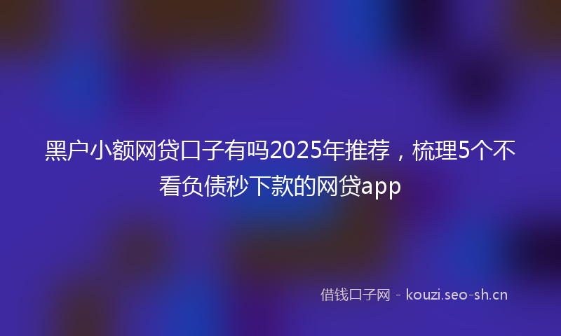 黑户小额网贷口子有吗2025年推荐,梳理5个不看负债秒下款的网贷app