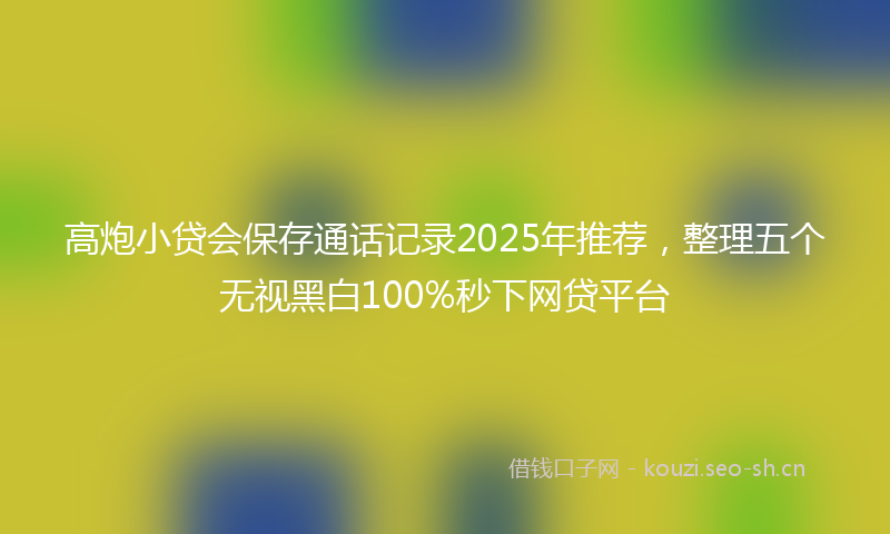 高炮小贷会保存通话记录2025年推荐，整理五个无视黑白100%秒下网贷平台
