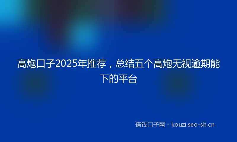 高炮口子2025年推荐，总结五个高炮无视逾期能下的平台