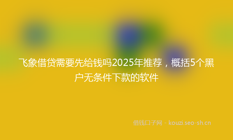 飞象借贷需要先给钱吗2025年推荐，概括5个黑户无条件下款的软件