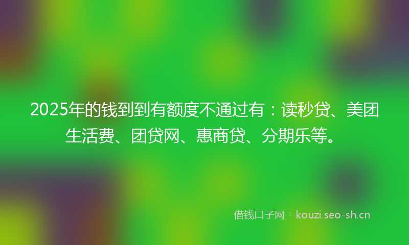 2025年的钱到到有额度不通过有:读秒贷、美团生活费、团贷网、惠商贷、分期乐等。