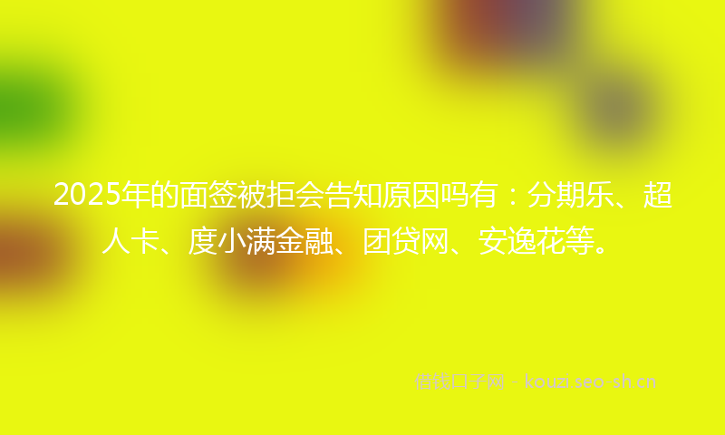 2025年的面签被拒会告知原因吗有：分期乐、超人卡、度小满金融、团贷网、安逸花等。