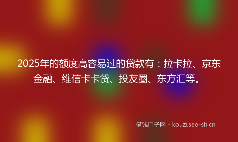 2025年的额度高容易过的贷款有：拉卡拉、京东金融、维信卡卡贷、投友圈、东方汇等。