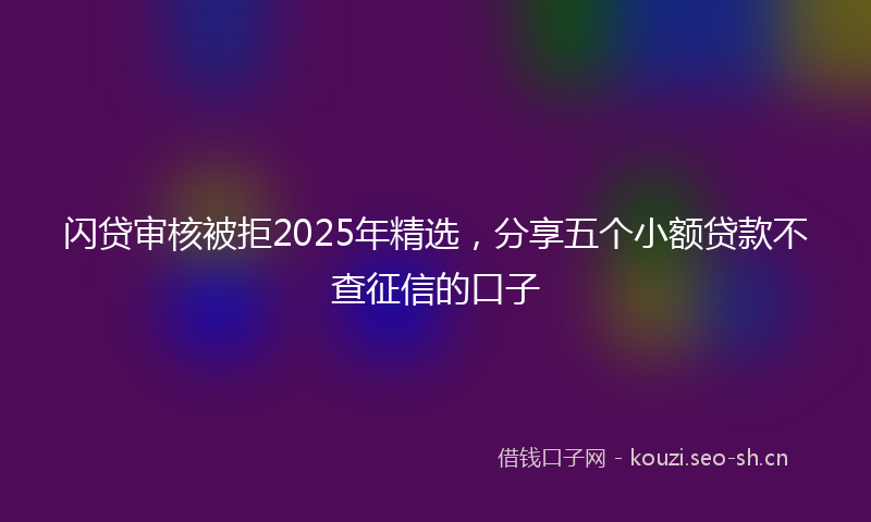 闪贷审核被拒2025年精选，分享五个小额贷款不查征信的口子