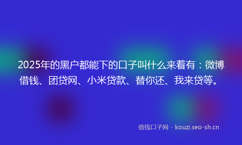2025年的黑户都能下的口子叫什么来着有：微博借钱、团贷网、小米贷款、替你还、我来贷等。