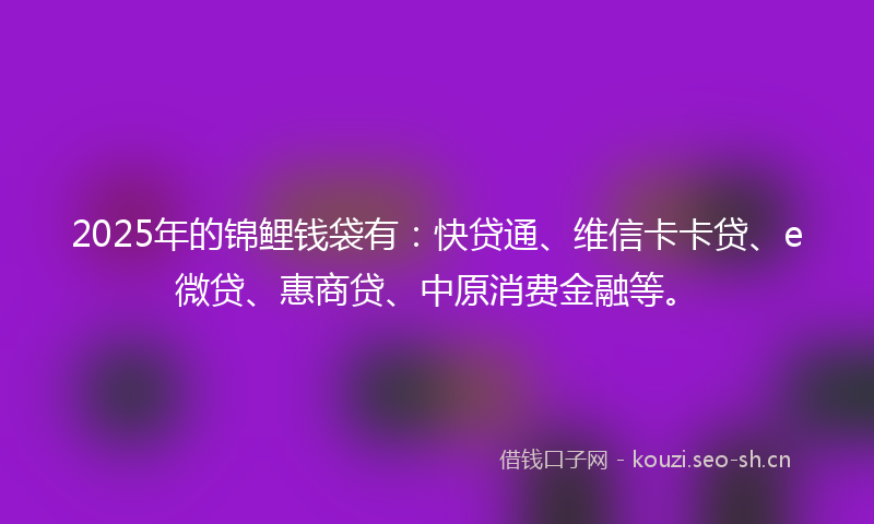 2025年的锦鲤钱袋有：快贷通、维信卡卡贷、e微贷、惠商贷、中原消费金融等。