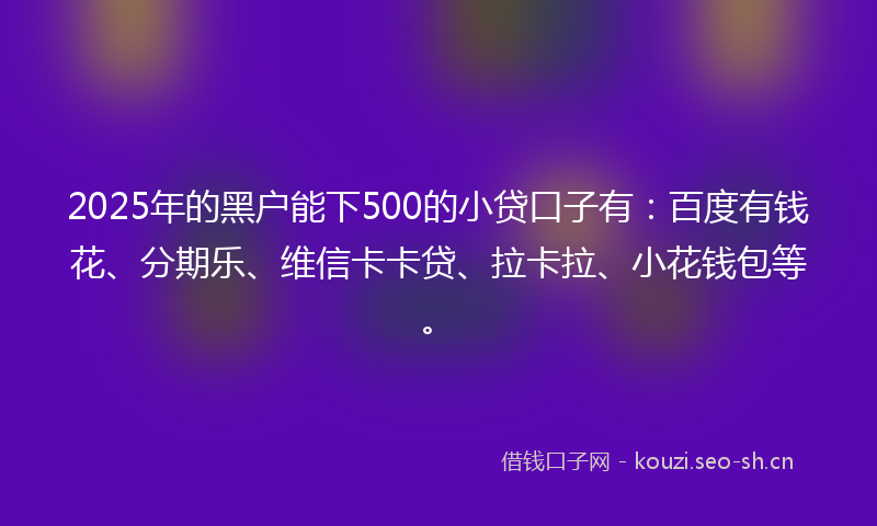 2025年的黑户能下500的小贷口子有：百度有钱花、分期乐、维信卡卡贷、拉卡拉、小花钱包等。