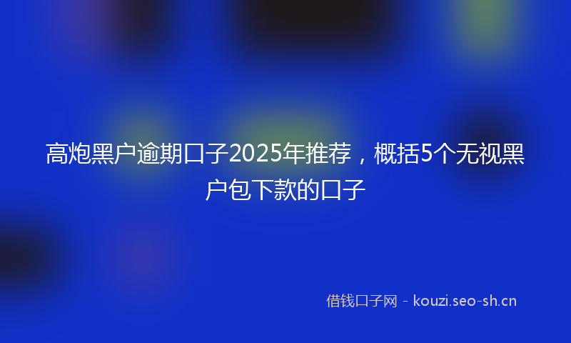 高炮黑户逾期口子2025年推荐，概括5个无视黑户包下款的口子