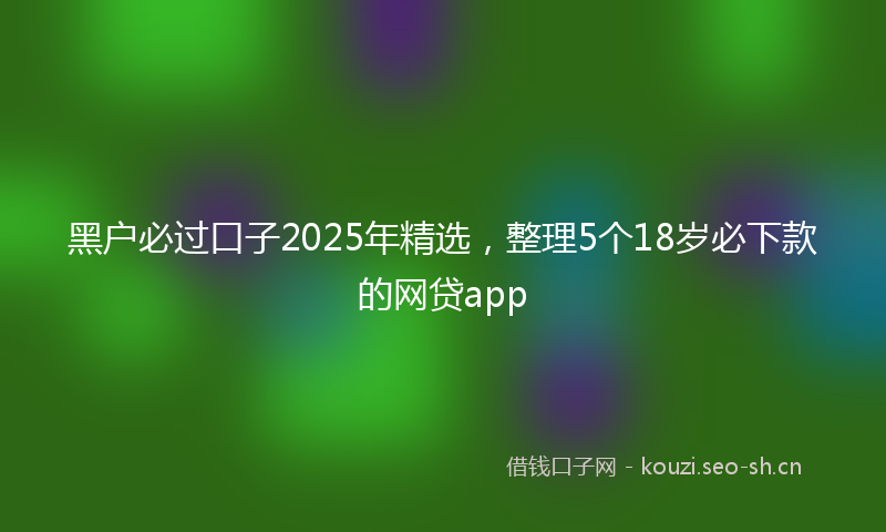 黑户必过口子2025年精选,整理5个18岁必下款的网贷app