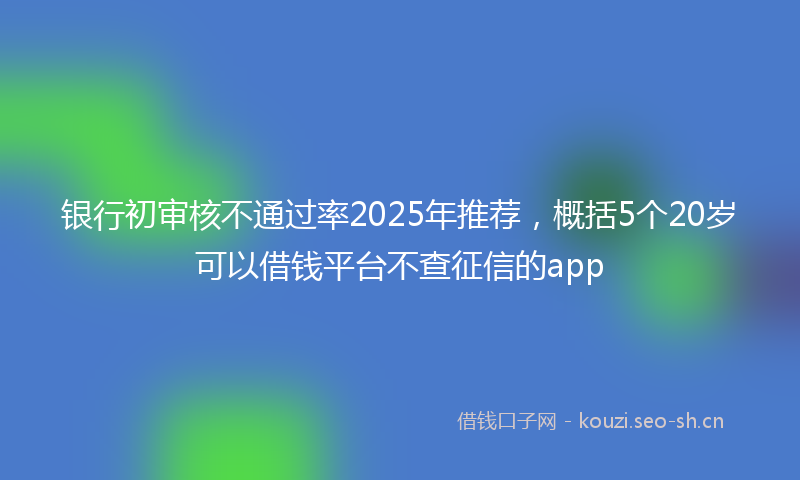 银行初审核不通过率2025年推荐，概括5个20岁可以借钱平台不查征信的app